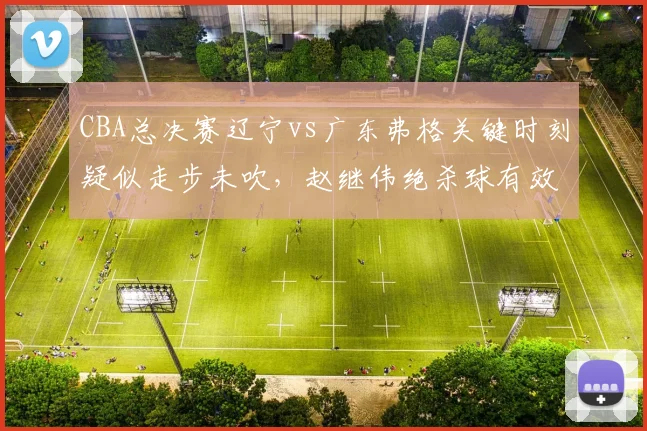 CBA总决赛辽宁vs广东弗格关键时刻疑似走步未吹,赵继伟绝杀球有效性存疑