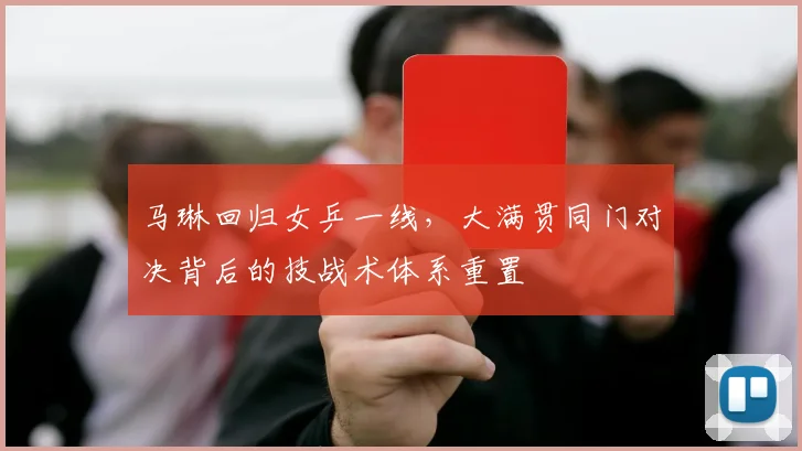 马琳回归女乒一线,大满贯同门对决背后的技战术体系重置