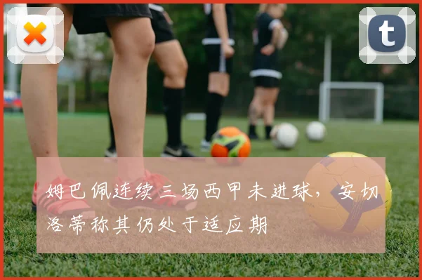姆巴佩连续三场西甲未进球，安切洛蒂称其仍处于适应期