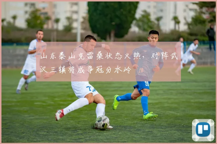 山东泰山克雷桑状态火热,对阵武汉三镇将成争冠分水岭