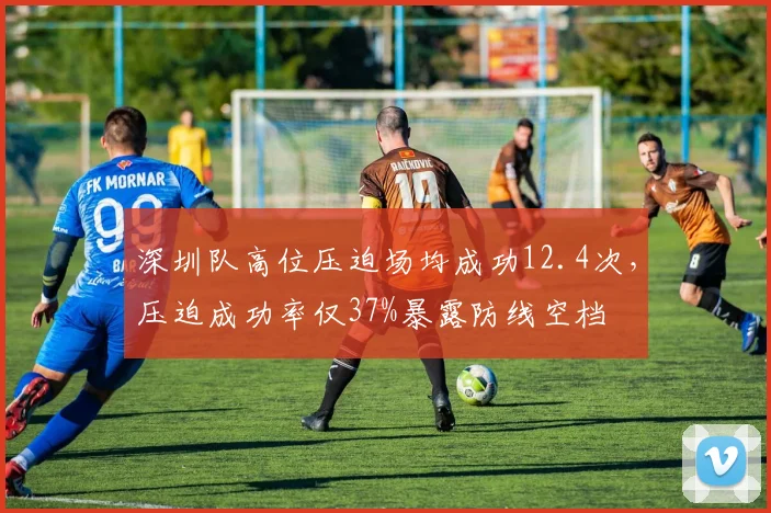 深圳队高位压迫场均成功12.4次,压迫成功率仅37%暴露防线空档