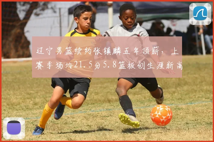 辽宁男篮续约张镇麟五年顶薪,上赛季场均21.5分5.8篮板创生涯新高