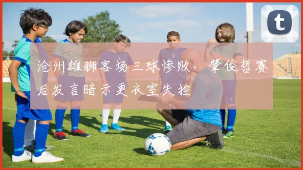 沧州雄狮客场三球惨败,肇俊哲赛后发言暗示更衣室失控